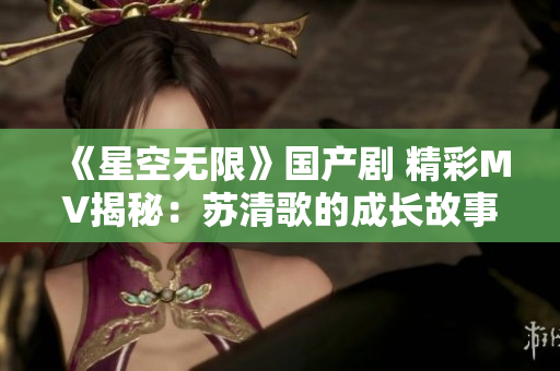 《星空无限》国产剧 精彩MV揭秘：苏清歌的成长故事！