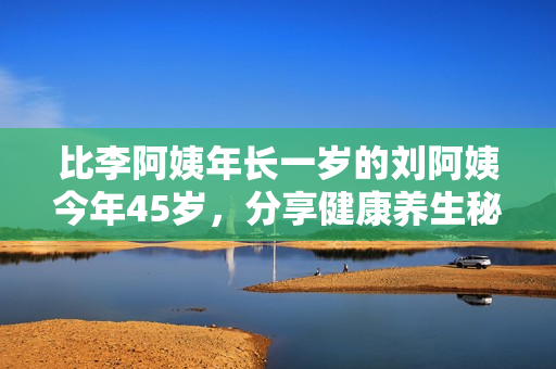 比李阿姨年长一岁的刘阿姨今年45岁，分享健康养生秘诀