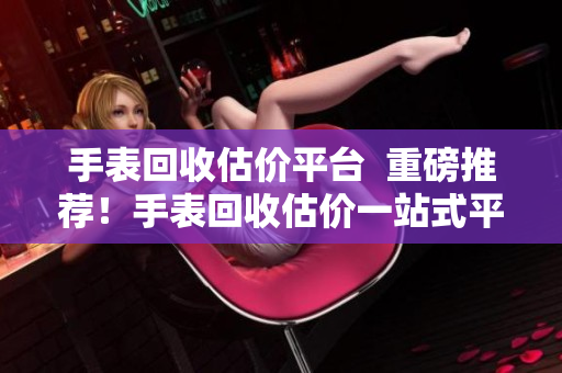 手表回收估价平台  重磅推荐！手表回收估价一站式平台震撼上线