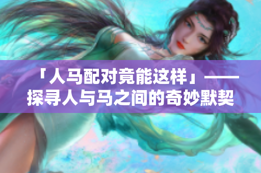 「人马配对竟能这样」——探寻人与马之间的奇妙默契