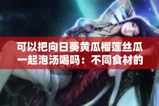 可以把向日葵黄瓜榴莲丝瓜一起泡汤喝吗：不同食材的美食搭配