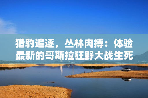 猎豹追逐，丛林肉搏：体验最新的哥斯拉狂野大战生死对决！