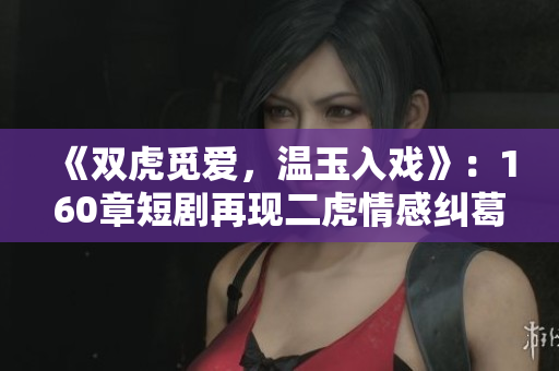《双虎觅爱，温玉入戏》：160章短剧再现二虎情感纠葛