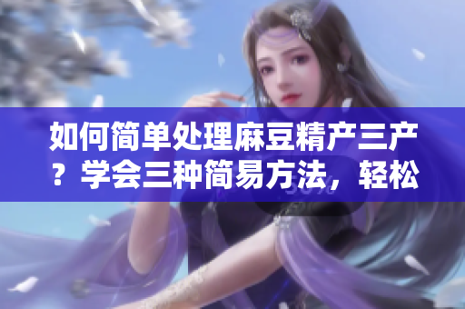 如何简单处理麻豆精产三产？学会三种简易方法，轻松掌握技巧