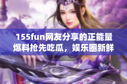 155fun网友分享的正能量爆料抢先吃瓜，娱乐圈新鲜热点详解(1)