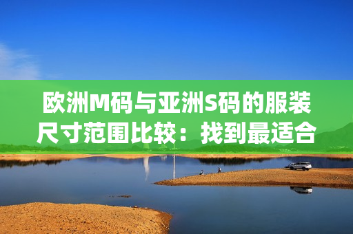 欧洲M码与亚洲S码的服装尺寸范围比较：找到最适合您的尺寸(1)