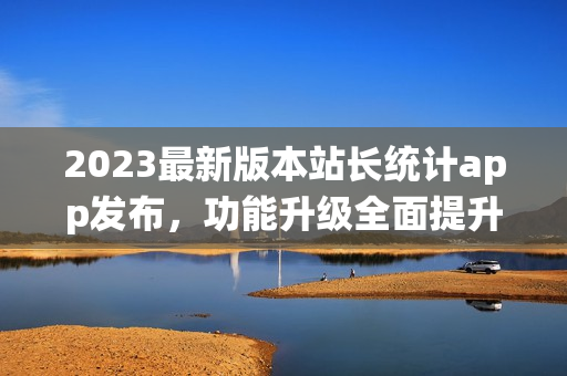 2023最新版本站长统计app发布，功能升级全面提升用户体验