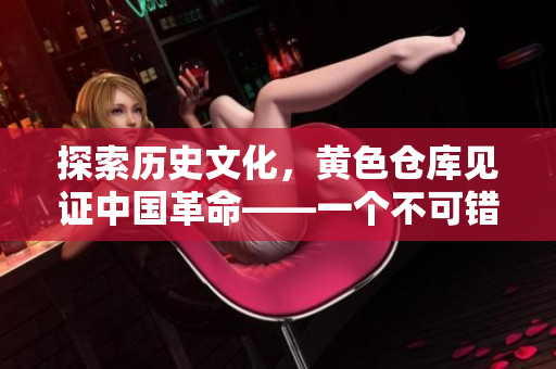 探索历史文化，黄色仓库见证中国革命——一个不可错过的旅游景点
