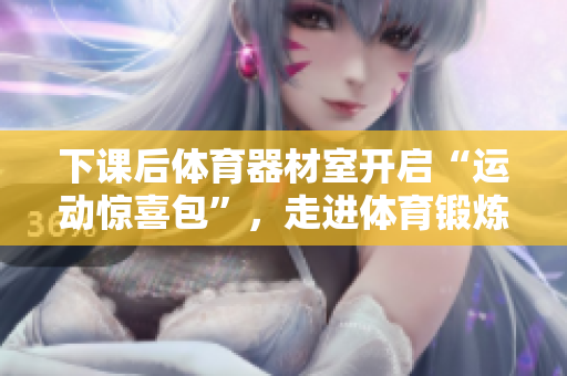 下课后体育器材室开启“运动惊喜包”，走进体育锻炼新时代！