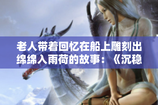 老人带着回忆在船上雕刻出绵绵入雨荷的故事：《沉稳而柔软》盛夏之约颠覆人生第十二集