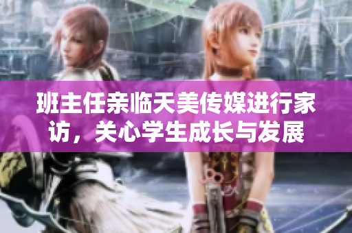 班主任亲临天美传媒进行家访，关心学生成长与发展