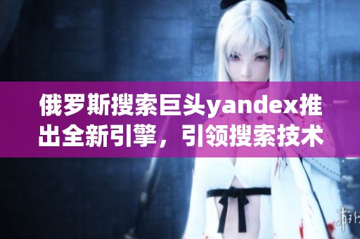 俄罗斯搜索巨头yandex推出全新引擎，引领搜索技术创新
