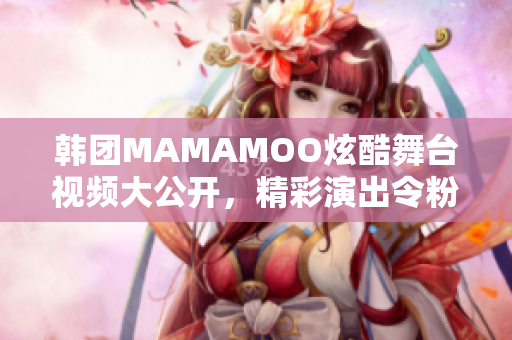 韩团MAMAMOO炫酷舞台视频大公开，精彩演出令粉丝惊艳