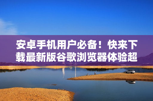 安卓手机用户必备！快来下载最新版谷歌浏览器体验超顺畅的上网体验！