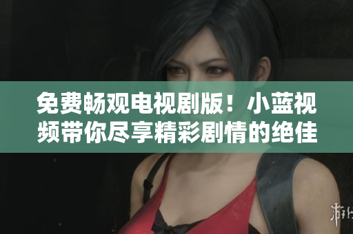 免费畅观电视剧版！小蓝视频带你尽享精彩剧情的绝佳观影体验