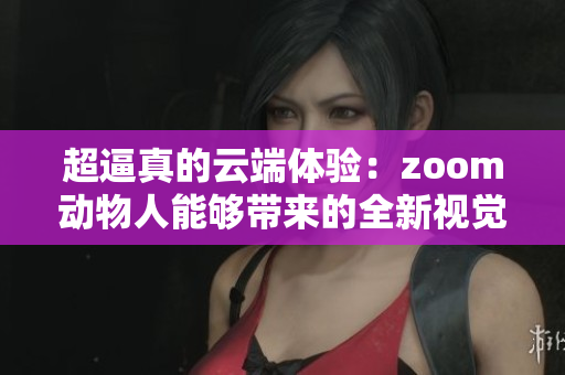 超逼真的云端体验：zoom动物人能够带来的全新视觉冲击
