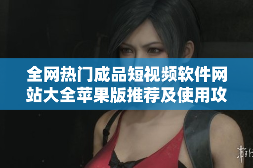 全网热门成品短视频软件网站大全苹果版推荐及使用攻略