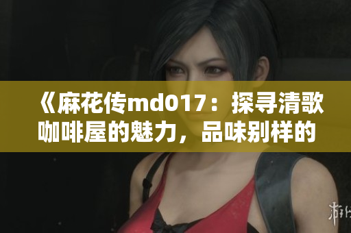 《麻花传md017：探寻清歌咖啡屋的魅力，品味别样的咖啡文化》