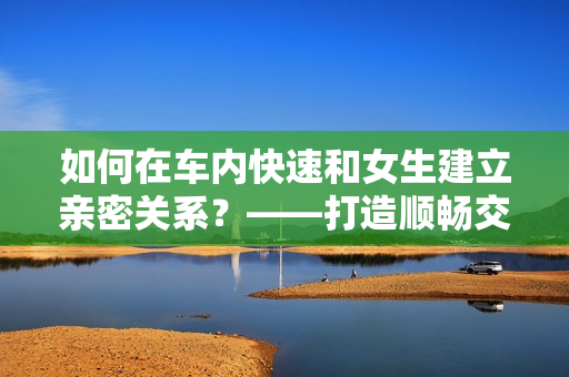 如何在车内快速和女生建立亲密关系？——打造顺畅交流技巧