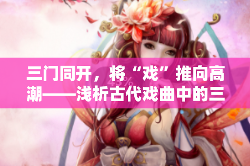 三门同开，将“戏”推向高潮——浅析古代戏曲中的三门武术技艺。