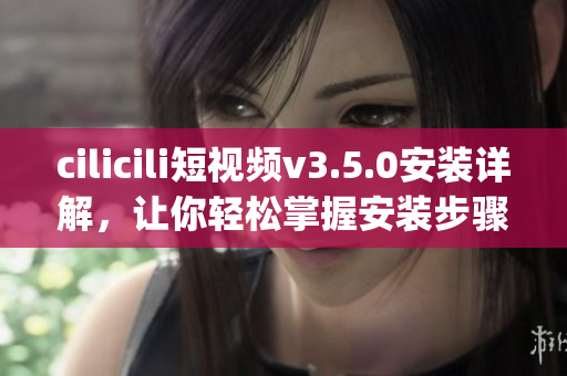 cilicili短视频v3.5.0安装详解，让你轻松掌握安装步骤(1)