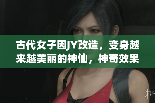 古代女子因JY改造,变身越来越美丽的神仙,神奇效果让人惊叹 古代女子因JY改造,变身越来越美丽的神仙,神奇效果让人惊叹
