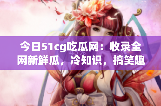 今日51cg吃瓜网：收录全网新鲜瓜，冷知识，搞笑趣事！