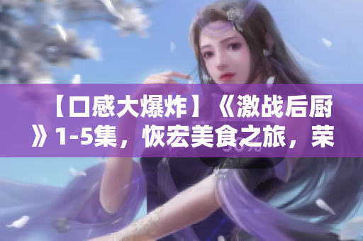 【口感大爆炸】《激战后厨》1-5集，恢宏美食之旅，荣膺味蕾的饕餮盛宴