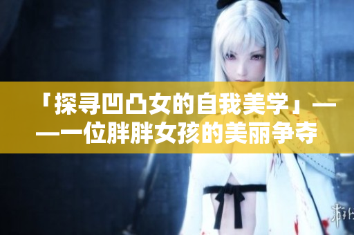 「探寻凹凸女的自我美学」——一位胖胖女孩的美丽争夺战