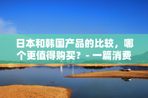 日本和韩国产品的比较，哪个更值得购买？- 一篇消费者指南