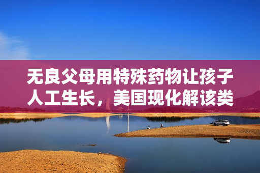 无良父母用特殊药物让孩子人工生长，美国现化解该类案件!