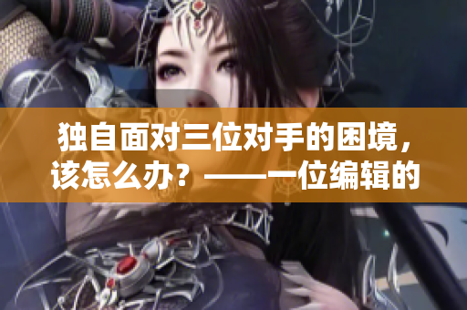 独自面对三位对手的困境，该怎么办？——一位编辑的困境与应对