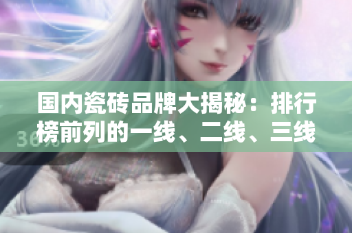 国内瓷砖品牌大揭秘：排行榜前列的一线、二线、三线品牌有哪些？