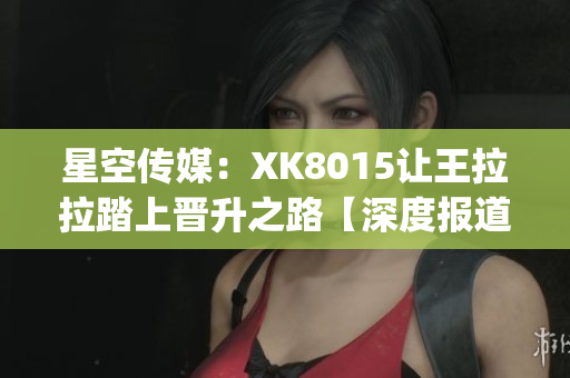 星空传媒：XK8015让王拉拉踏上晋升之路【深度报道】(1)