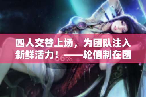 四人交替上场，为团队注入新鲜活力！——轮值制在团队管理中的应用