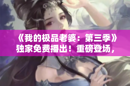 《我的极品老婆：第三季》独家免费播出！重磅登场，精彩不容错过