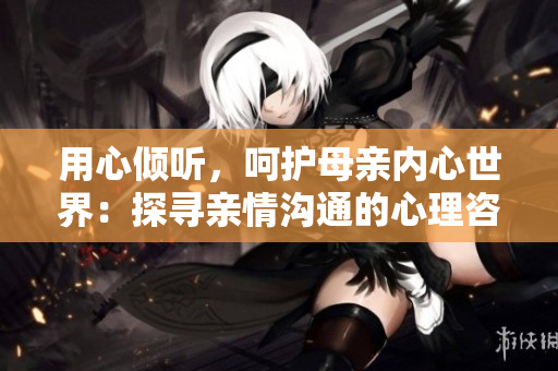 用心倾听，呵护母亲内心世界：探寻亲情沟通的心理咨询之路