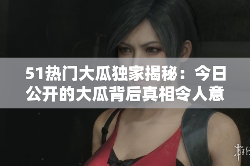 51热门大瓜独家揭秘:今日公开的大瓜背后真相令人意外! 51热门大瓜独家揭秘:今日公开的大瓜背后真相令人意外!