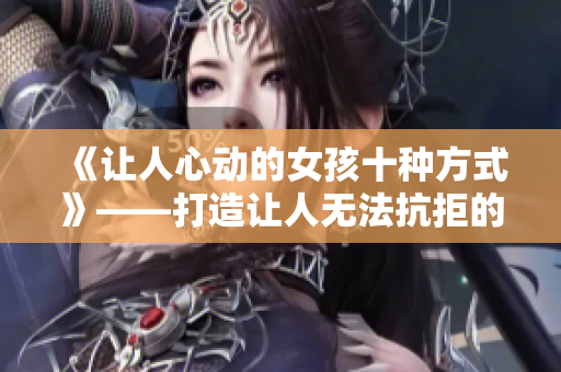 《让人心动的女孩十种方式》——打造让人无法抗拒的魅力女神