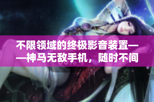 不限领域的终极影音装置——神马无敌手机，随时不间断观看电视全记录