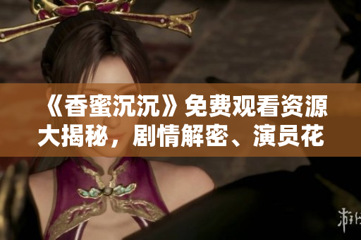 《香蜜沉沉》免费观看资源大揭秘，剧情解密、演员花絮全揭秘