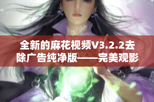 全新的麻花视频V3.2.2去除广告纯净版——完美观影体验！