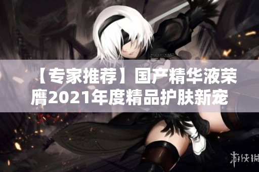 【专家推荐】国产精华液荣膺2021年度精品护肤新宠 【专家推荐】国产精华液荣膺2021年度精品护肤新宠