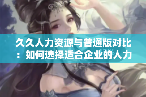 久久人力资源与普通版对比：如何选择适合企业的人力资源管理软件