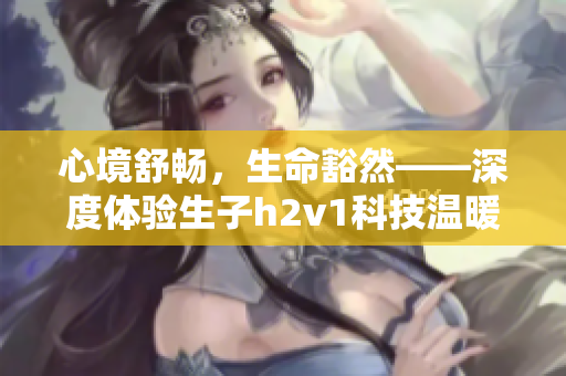心境舒畅，生命豁然——深度体验生子h2v1科技温暖