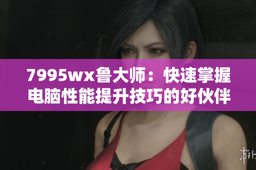 7995wx鲁大师:快速掌握电脑性能提升技巧的好伙伴 7995wx鲁大师:快速掌握电脑性能提升技巧的好伙伴
