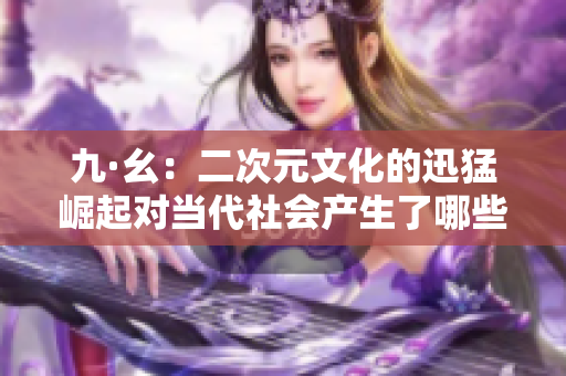 九·幺:二次元文化的迅猛崛起对当代社会产生了哪些影响? 九·幺:二次元文化的迅猛崛起对当代社会产生了哪些影响?