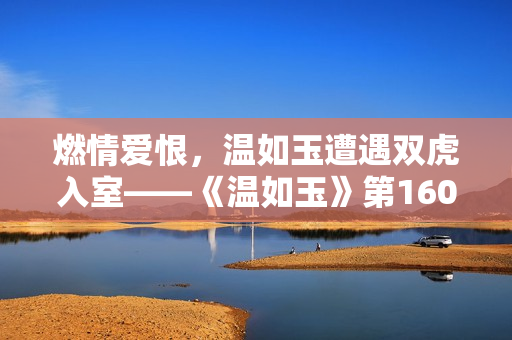燃情爱恨，温如玉遭遇双虎入室——《温如玉》第160章短剧重现