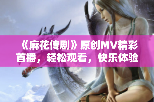 《麻花传剧》原创MV精彩首播，轻松观看，快乐体验！