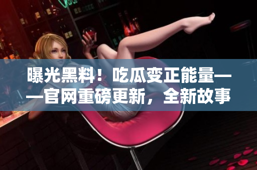 曝光黑料！吃瓜变正能量——官网重磅更新，全新故事揭晓